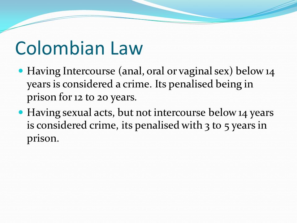 Colombian Law Having Intercourse (anal, oral or vaginal sex) below 14 years is considered a crime.
