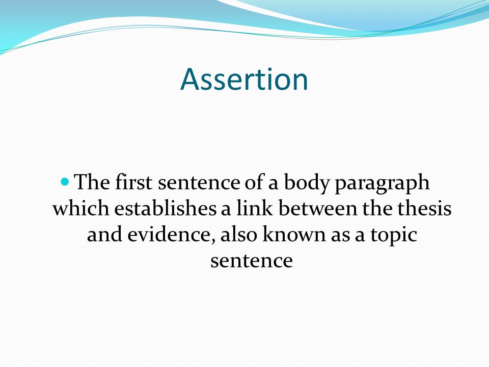 Assertion The first sentence of a body paragraph which establishes a link between the thesis and evidence, also known as a topic sentence