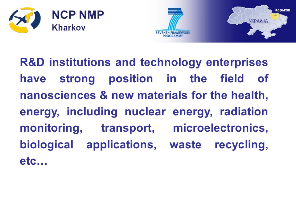 R&D institutions and technology enterprises have strong position in the field of nanosciences & new materials for the health, energy, including nuclear energy, radiation monitoring, transport, microelectronics, biological applications, waste recycling, etc… NCP NMP Kharkov УКРАИНА Харьков