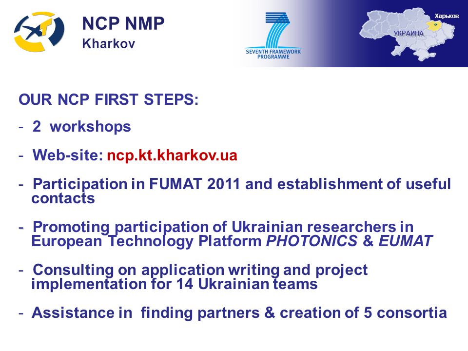 OUR NCP FIRST STEPS: - 2 workshops - Web-site: ncp.kt.kharkov.ua - Participation in FUMAT 2011 and establishment of useful contacts - - Promoting participation of Ukrainian researchers in European Technology Platform PHOTONICS & EUMAT - Consulting on application writing and project implementation for 14 Ukrainian teams - Assistance in finding partners & creation of 5 consortia NCP NMP Kharkov УКРАИНА Харьков