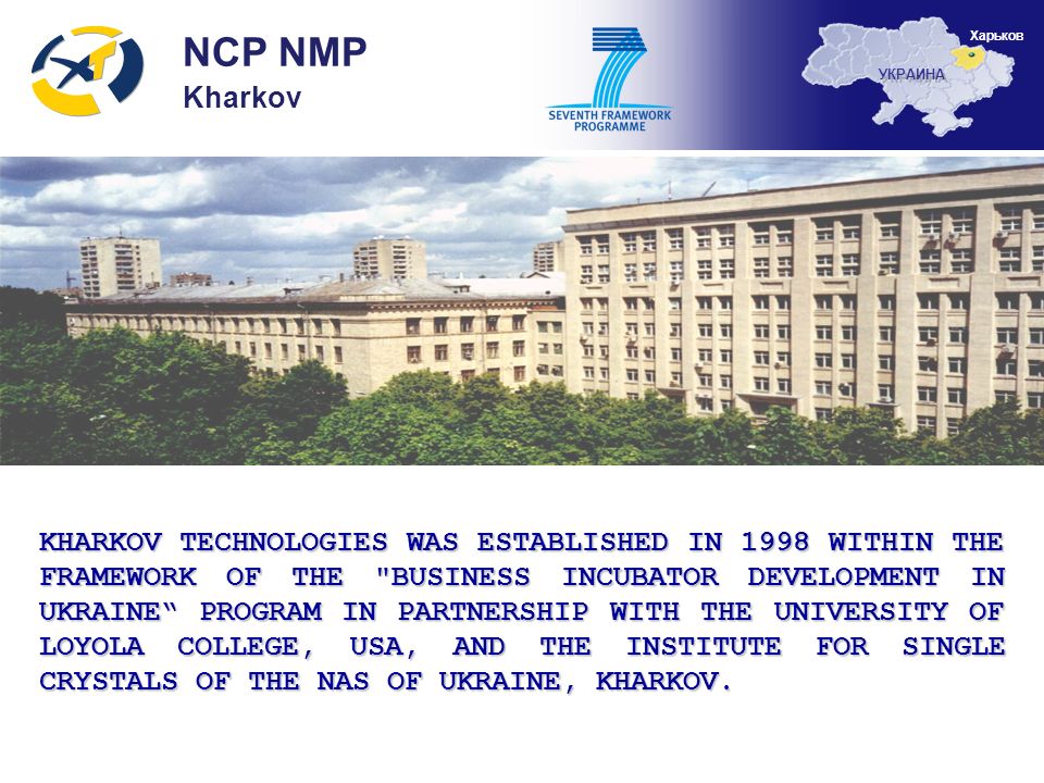 KHARKOV TECHNOLOGIES WAS ESTABLISHED IN 1998 WITHIN THE FRAMEWORK OF THE BUSINESS INCUBATOR DEVELOPMENT IN UKRAINE PROGRAM IN PARTNERSHIP WITH THE UNIVERSITY OF LOYOLA COLLEGE, USA, AND THE INSTITUTE FOR SINGLE CRYSTALS OF THE NAS OF UKRAINE, KHARKOV.