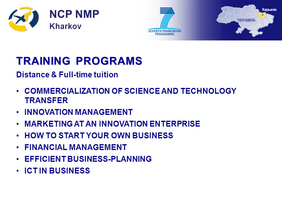 TRAINING PROGRAMS Distance & Full-time tuition COMMERCIALIZATION OF SCIENCE AND TECHNOLOGY TRANSFER INNOVATION MANAGEMENT MARKETING AT AN INNOVATION ENTERPRISE HOW TO START YOUR OWN BUSINESS FINANCIAL MANAGEMENT EFFICIENT BUSINESS-PLANNING ICT IN BUSINESS NCP NMP Kharkov УКРАИНА Харьков