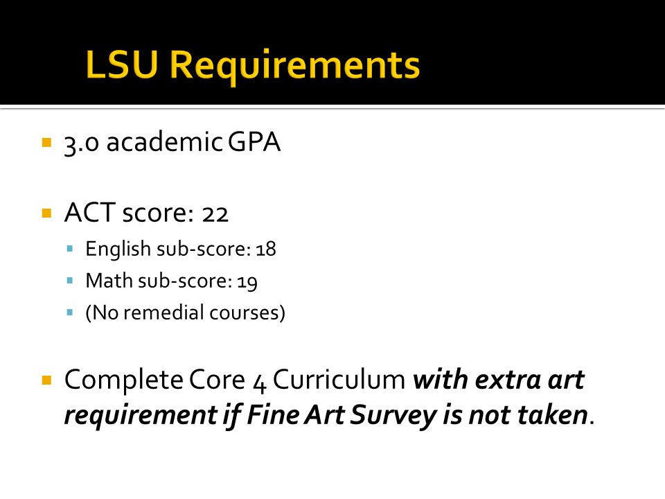  3.0 academic GPA  ACT score: 22  English sub-score: 18  Math sub-score: 19  (No remedial courses)  Complete Core 4 Curriculum with extra art requirement if Fine Art Survey is not taken.