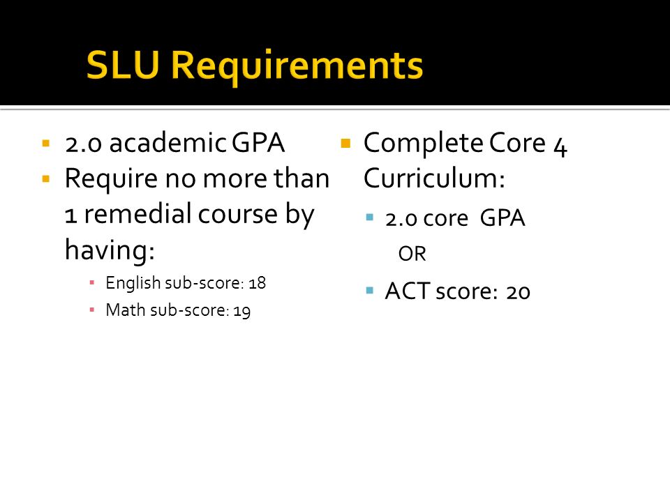  2.0 academic GPA  Require no more than 1 remedial course by having: ▪ English sub-score: 18 ▪ Math sub-score: 19  Complete Core 4 Curriculum:  2.0 core GPA OR  ACT score: 20