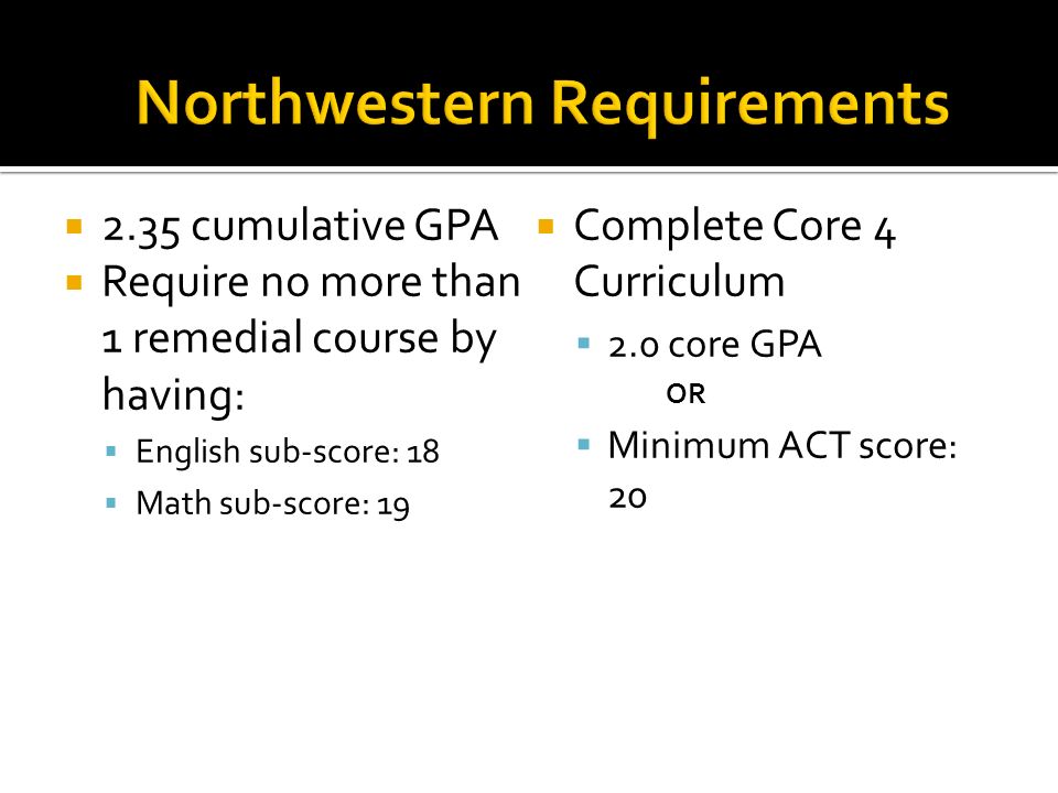  2.35 cumulative GPA  Require no more than 1 remedial course by having:  English sub-score: 18  Math sub-score: 19  Complete Core 4 Curriculum  2.0 core GPA OR  Minimum ACT score: 20