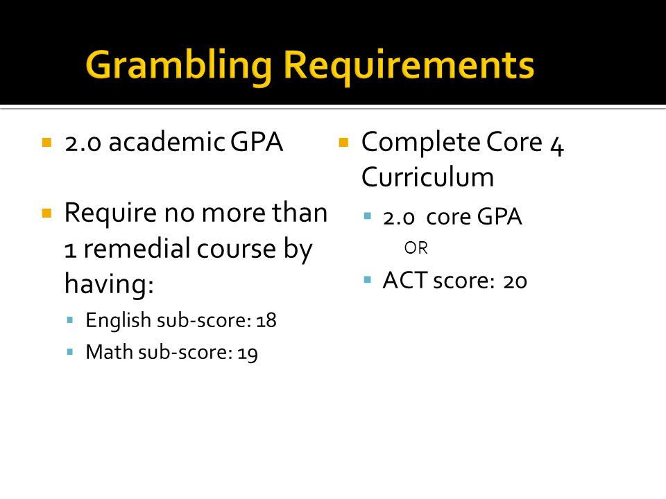  2.0 academic GPA  Require no more than 1 remedial course by having:  English sub-score: 18  Math sub-score: 19  Complete Core 4 Curriculum  2.0 core GPA OR  ACT score: 20