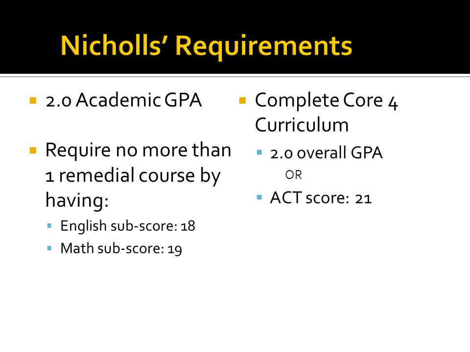  2.0 Academic GPA  Require no more than 1 remedial course by having:  English sub-score: 18  Math sub-score: 19  Complete Core 4 Curriculum  2.0 overall GPA OR  ACT score: 21