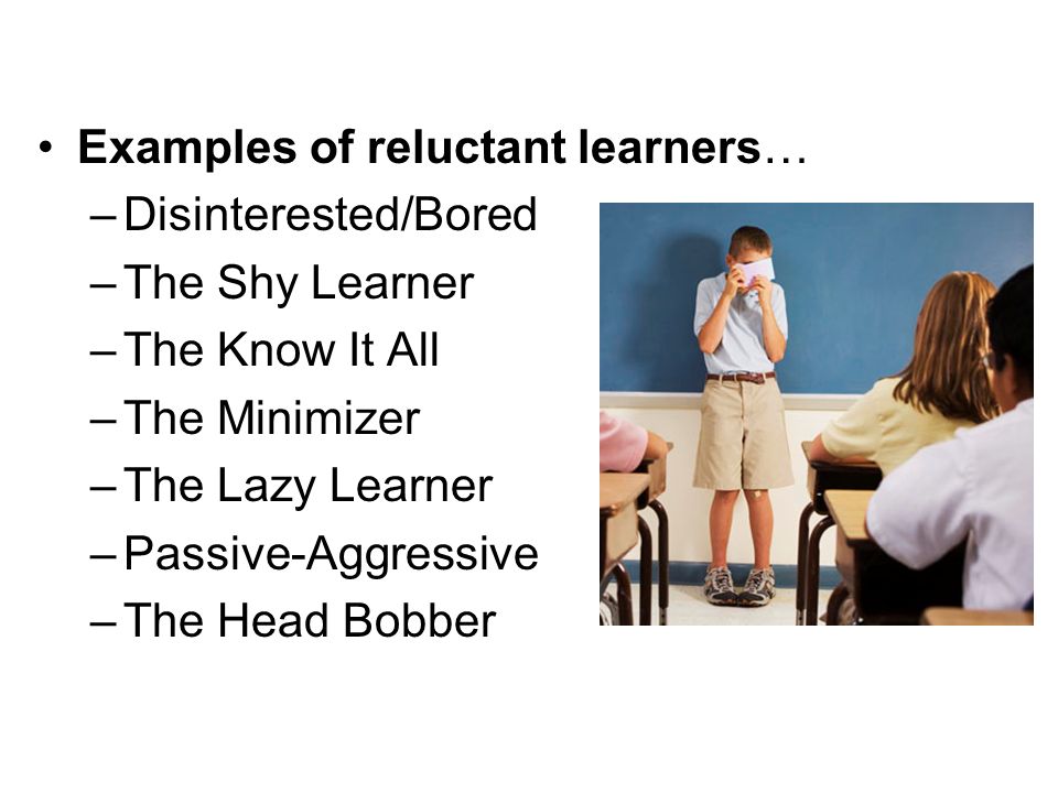 Examples of reluctant learners… –Disinterested/Bored –The Shy Learner –The Know It All –The Minimizer –The Lazy Learner –Passive-Aggressive –The Head Bobber