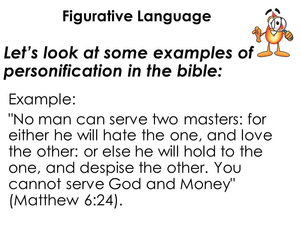 Let’s look at some examples of personification in the bible: Figurative Language Example: No man can serve two masters: for either he will hate the one, and love the other: or else he will hold to the one, and despise the other.