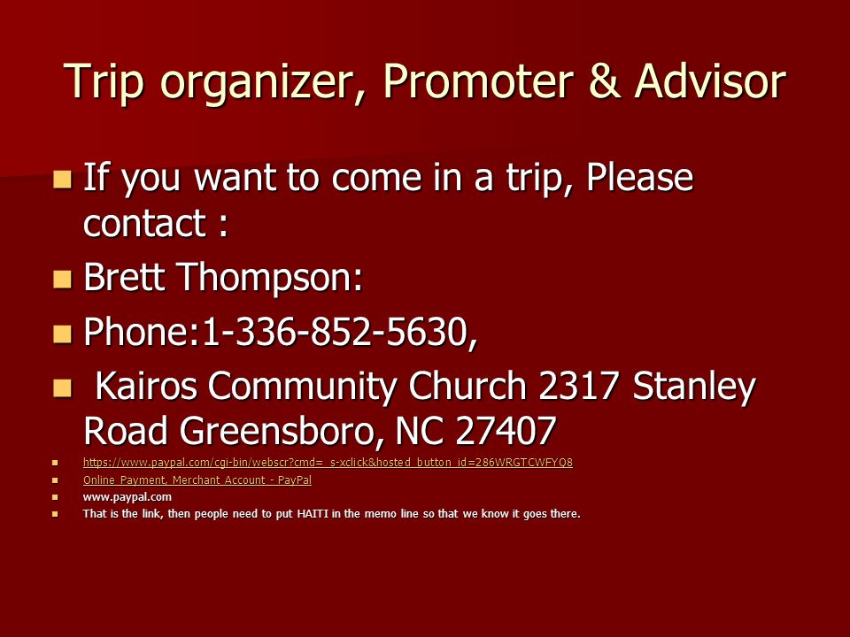 Trip organizer, Promoter & Advisor If you want to come in a trip, Please contact : If you want to come in a trip, Please contact : Brett Thompson: Brett Thompson: Phone: , Phone: , Kairos Community Church 2317 Stanley Road Greensboro, NC Kairos Community Church 2317 Stanley Road Greensboro, NC cmd=_s-xclick&hosted_button_id=286WRGTCWFYQ8   cmd=_s-xclick&hosted_button_id=286WRGTCWFYQ8   cmd=_s-xclick&hosted_button_id=286WRGTCWFYQ8 Online Payment, Merchant Account - PayPal Online Payment, Merchant Account - PayPal Online Payment, Merchant Account - PayPal Online Payment, Merchant Account - PayPal     That is the link, then people need to put HAITI in the memo line so that we know it goes there.