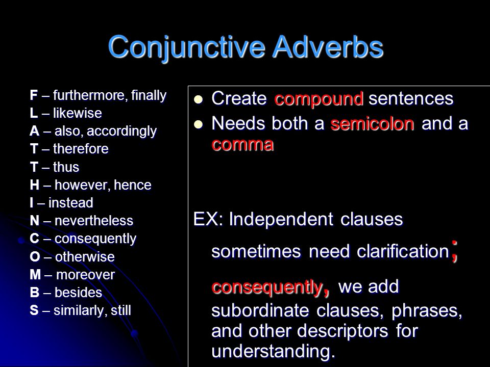 Conjunctive Adverbs F – furthermore, finally L – likewise A – also, accordingly T – therefore T – thus H – however, hence I – instead N – nevertheless C – consequently O – otherwise M – moreover B – besides S – similarly, still Create compound sentences Create compound sentences Needs both a semicolon and a comma Needs both a semicolon and a comma EX: Independent clauses sometimes need clarification ; consequently, we add subordinate clauses, phrases, and other descriptors for understanding.