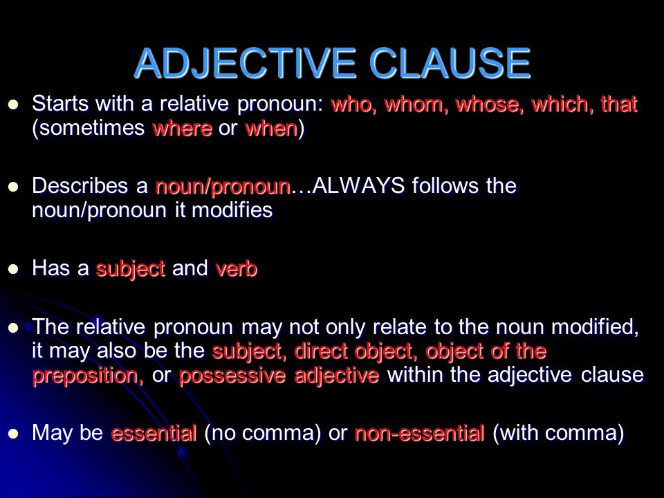 ADJECTIVE CLAUSE Starts with a relative pronoun: who, whom, whose, which, that (sometimes where or when) Starts with a relative pronoun: who, whom, whose, which, that (sometimes where or when) Describes a noun/pronoun…ALWAYS follows the noun/pronoun it modifies Describes a noun/pronoun…ALWAYS follows the noun/pronoun it modifies Has a subject and verb Has a subject and verb The relative pronoun may not only relate to the noun modified, it may also be the subject, direct object, object of the preposition, or possessive adjective within the adjective clause The relative pronoun may not only relate to the noun modified, it may also be the subject, direct object, object of the preposition, or possessive adjective within the adjective clause May be essential (no comma) or non-essential (with comma) May be essential (no comma) or non-essential (with comma)