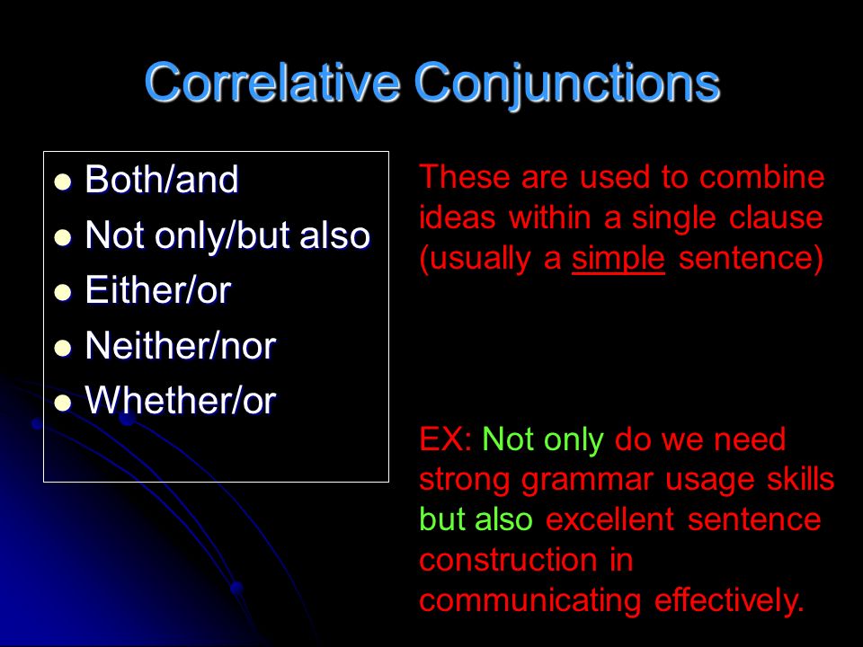 Correlative Conjunctions Both/and Both/and Not only/but also Not only/but also Either/or Either/or Neither/nor Neither/nor Whether/or Whether/or These are used to combine ideas within a single clause (usually a simple sentence) EX: Not only do we need strong grammar usage skills but also excellent sentence construction in communicating effectively.
