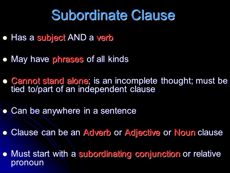 Subordinate Clause Has a subject AND a verb Has a subject AND a verb May have phrases of all kinds May have phrases of all kinds Cannot stand alone; is an incomplete thought; must be tied to/part of an independent clause Cannot stand alone; is an incomplete thought; must be tied to/part of an independent clause Can be anywhere in a sentence Can be anywhere in a sentence Clause can be an Adverb or Adjective or Noun clause Clause can be an Adverb or Adjective or Noun clause Must start with a subordinating conjunction or relative pronoun Must start with a subordinating conjunction or relative pronoun
