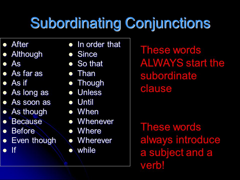 Subordinating Conjunctions After After Although Although As As As far as As far as As if As if As long as As long as As soon as As soon as As though As though Because Because Before Before Even though Even though If If In order that In order that Since Since So that So that Than Than Though Though Unless Unless Until Until When When Whenever Whenever Where Where Wherever Wherever while while These words ALWAYS start the subordinate clause These words always introduce a subject and a verb!