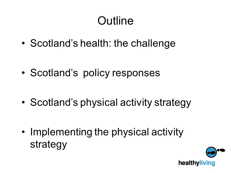 Outline Scotland’s health: the challenge Scotland’s policy responses Scotland’s physical activity strategy Implementing the physical activity strategy