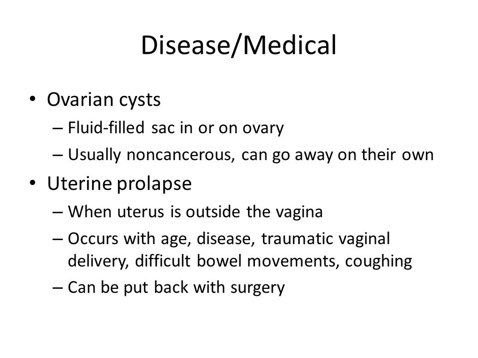 Disease/Medical Ovarian cysts – Fluid-filled sac in or on ovary – Usually noncancerous, can go away on their own Uterine prolapse – When uterus is outside the vagina – Occurs with age, disease, traumatic vaginal delivery, difficult bowel movements, coughing – Can be put back with surgery