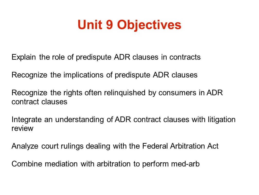 Unit 9 Objectives Explain the role of predispute ADR clauses in contracts Recognize the implications of predispute ADR clauses Recognize the rights often relinquished by consumers in ADR contract clauses Integrate an understanding of ADR contract clauses with litigation review Analyze court rulings dealing with the Federal Arbitration Act Combine mediation with arbitration to perform med-arb