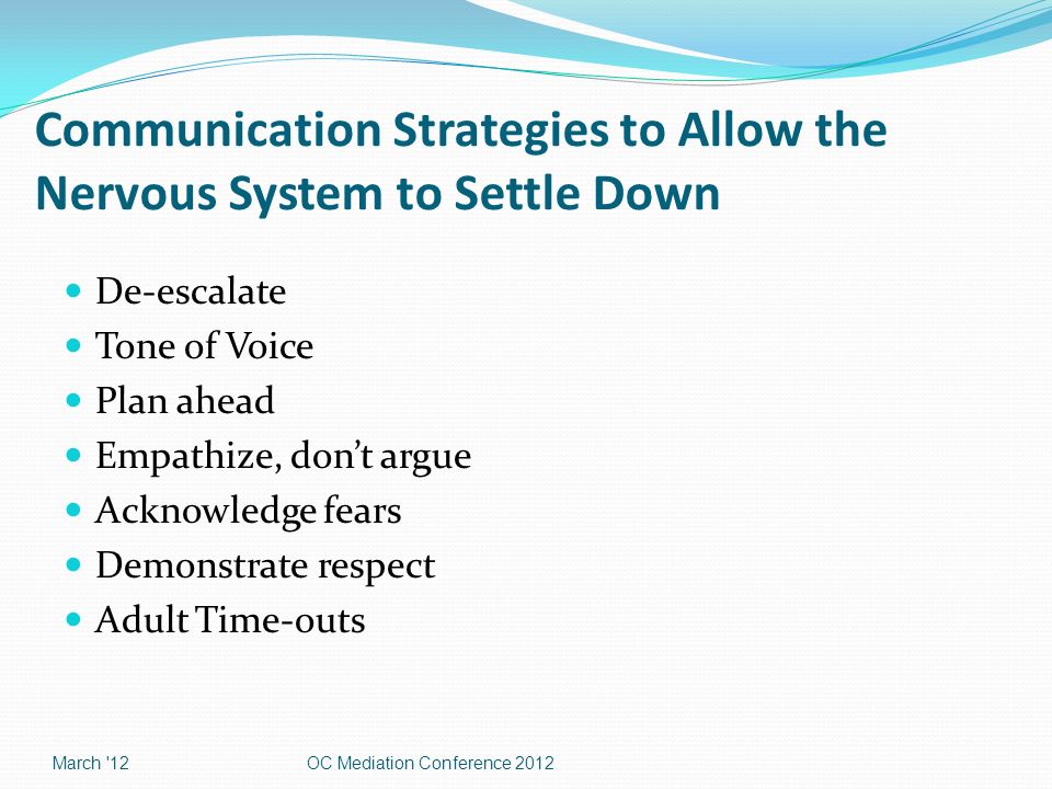 Communication Strategies to Allow the Nervous System to Settle Down De-escalate Tone of Voice Plan ahead Empathize, don’t argue Acknowledge fears Demonstrate respect Adult Time-outs March 12OC Mediation Conference 2012