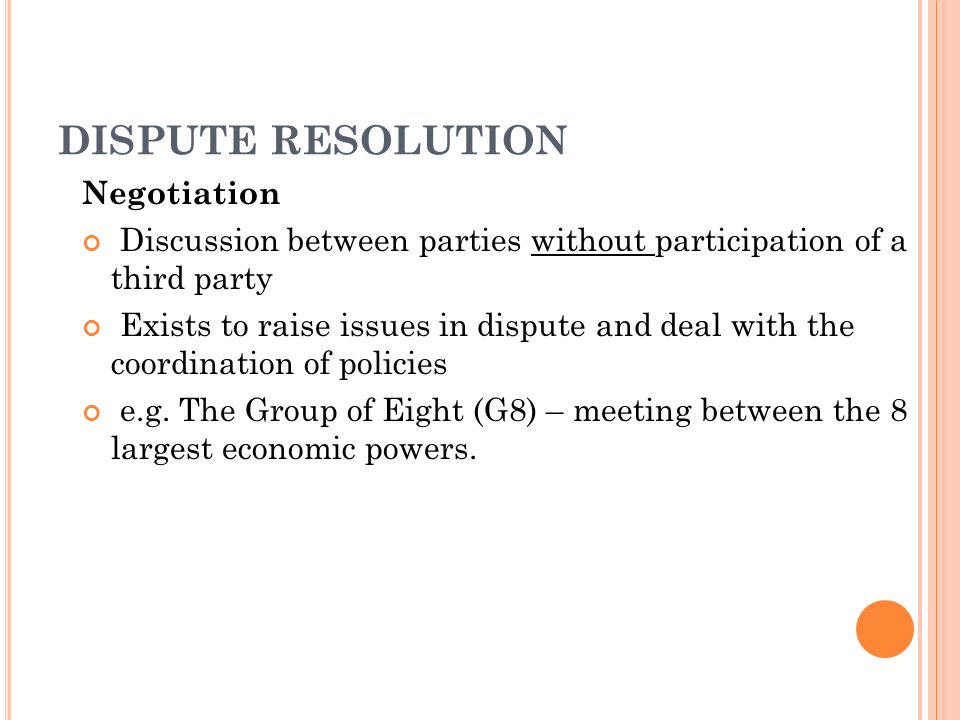 DISPUTE RESOLUTION Negotiation Discussion between parties without participation of a third party Exists to raise issues in dispute and deal with the coordination of policies e.g.