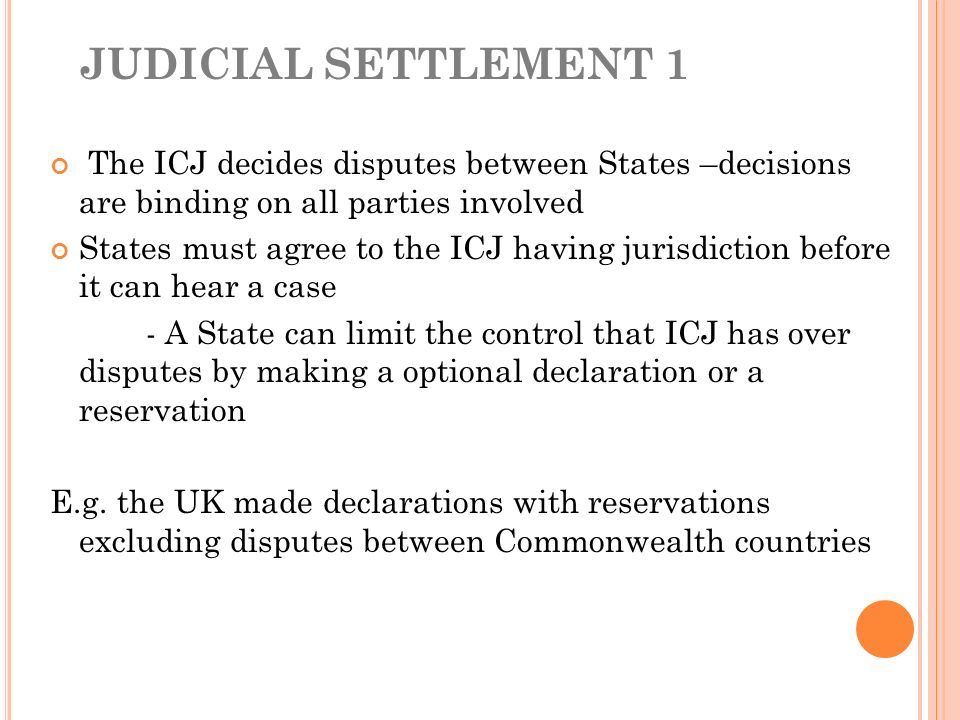 JUDICIAL SETTLEMENT 1 The ICJ decides disputes between States –decisions are binding on all parties involved States must agree to the ICJ having jurisdiction before it can hear a case - A State can limit the control that ICJ has over disputes by making a optional declaration or a reservation E.g.