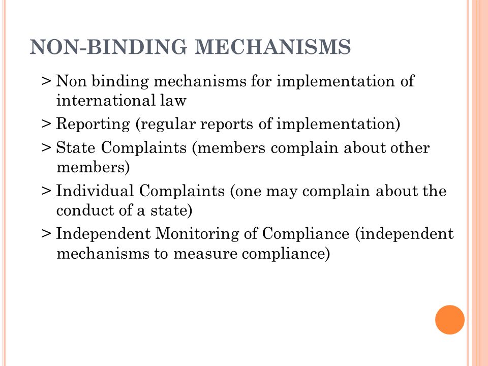 NON-BINDING MECHANISMS > Non binding mechanisms for implementation of international law > Reporting (regular reports of implementation) > State Complaints (members complain about other members) > Individual Complaints (one may complain about the conduct of a state) > Independent Monitoring of Compliance (independent mechanisms to measure compliance)