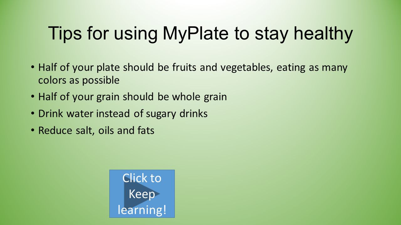 Tips for using MyPlate to stay healthy Half of your plate should be fruits and vegetables, eating as many colors as possible Half of your grain should be whole grain Drink water instead of sugary drinks Reduce salt, oils and fats Click to Keep learning!