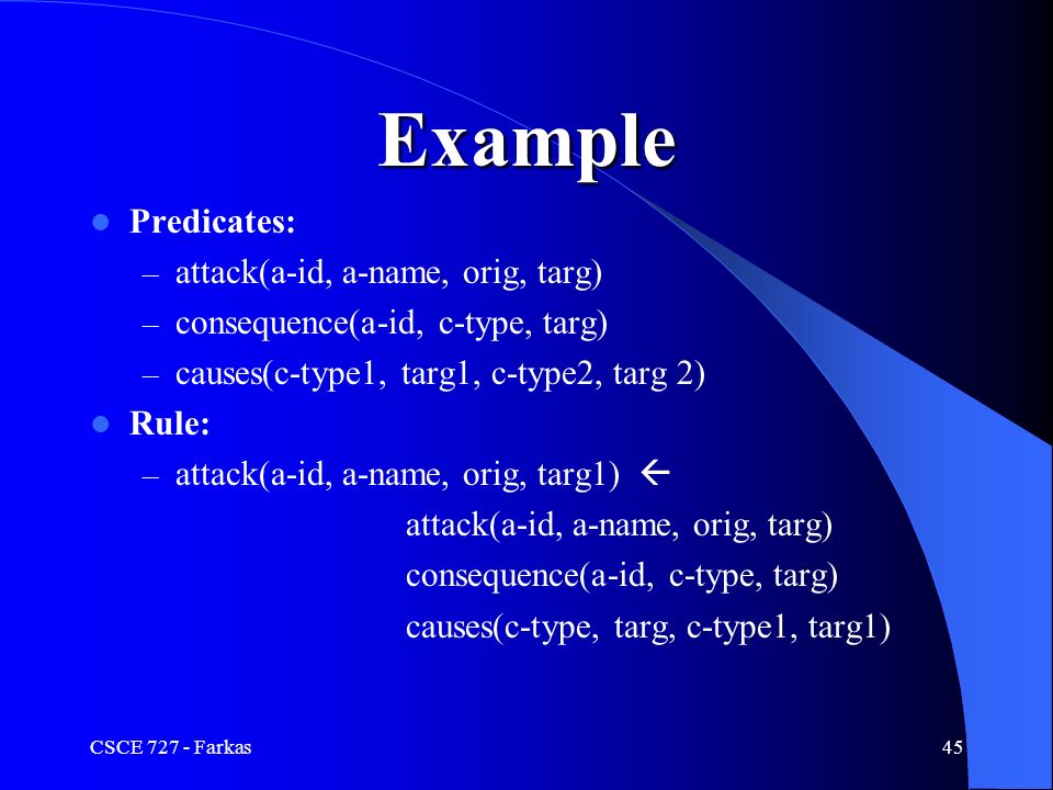 CSCE Farkas45 Example Predicates: – attack(a-id, a-name, orig, targ) – consequence(a-id, c-type, targ) – causes(c-type1, targ1, c-type2, targ 2) Rule: – attack(a-id, a-name, orig, targ1)  attack(a-id, a-name, orig, targ) consequence(a-id, c-type, targ) causes(c-type, targ, c-type1, targ1)