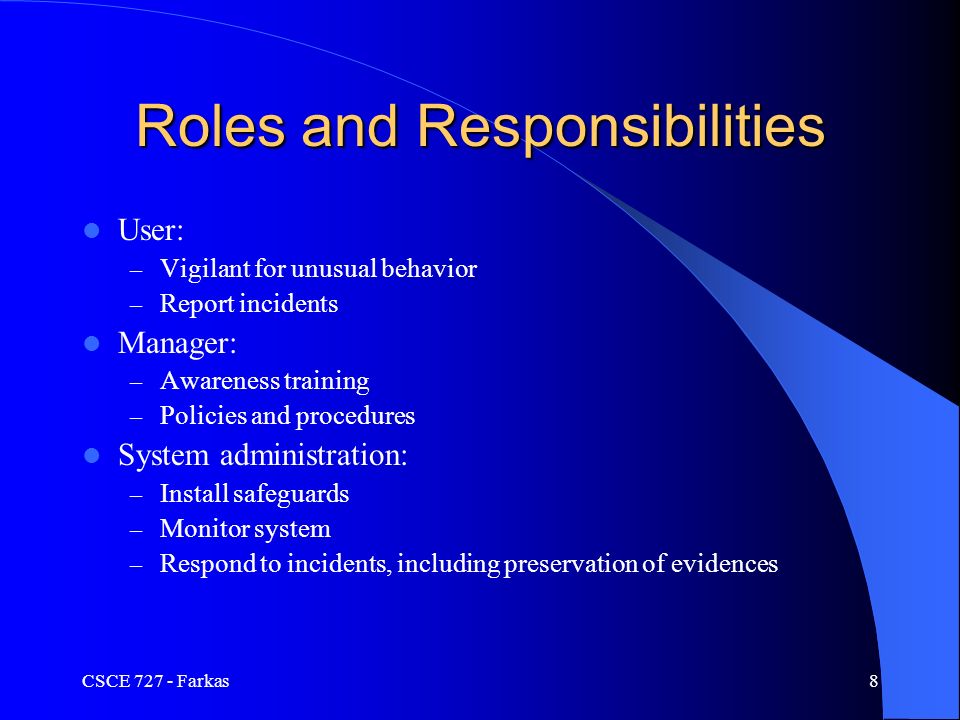 CSCE Farkas8 Roles and Responsibilities User: – Vigilant for unusual behavior – Report incidents Manager: – Awareness training – Policies and procedures System administration: – Install safeguards – Monitor system – Respond to incidents, including preservation of evidences