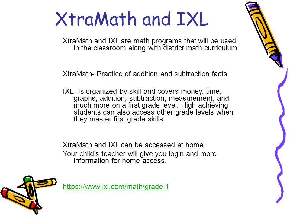 XtraMath and IXL XtraMath and IXL are math programs that will be used in the classroom along with district math curriculum XtraMath- Practice of addition and subtraction facts IXL- Is organized by skill and covers money, time, graphs, addition, subtraction, measurement, and much more on a first grade level.