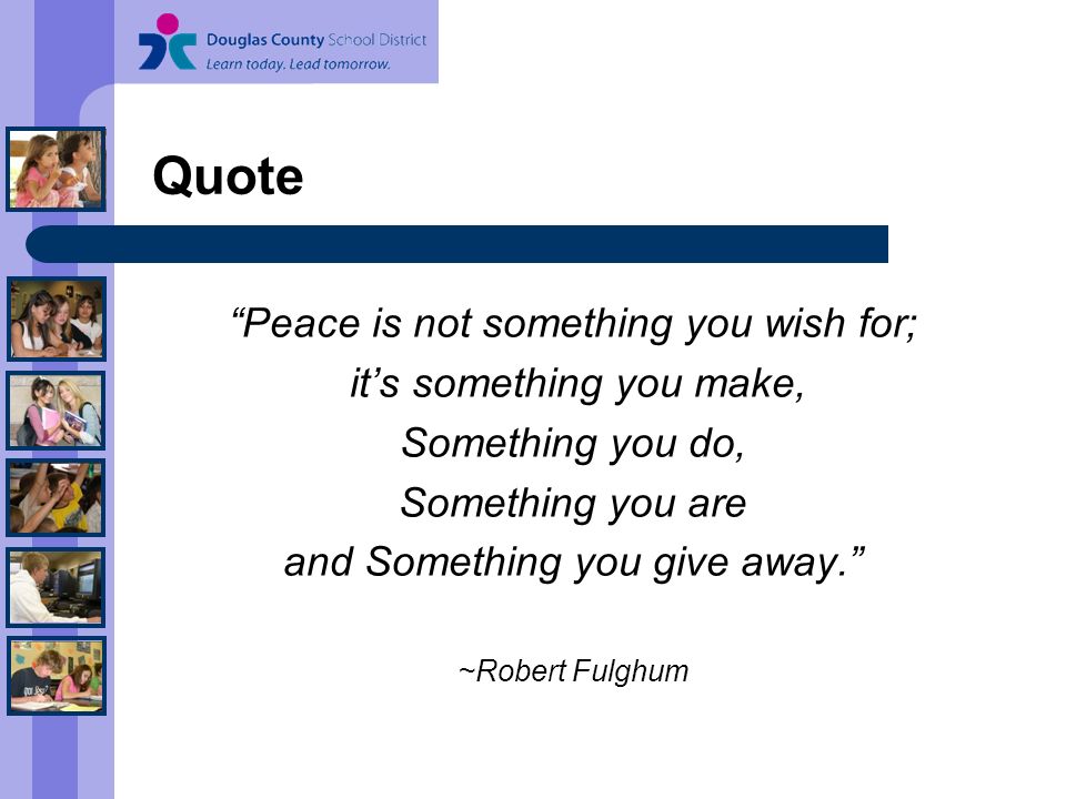 Quote Peace is not something you wish for; it’s something you make, Something you do, Something you are and Something you give away. ~Robert Fulghum