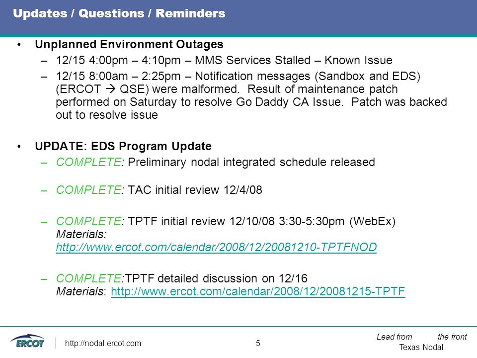 Lead from the front Texas Nodal   5 Updates / Questions / Reminders Unplanned Environment Outages –12/15 4:00pm – 4:10pm – MMS Services Stalled – Known Issue –12/15 8:00am – 2:25pm – Notification messages (Sandbox and EDS) (ERCOT  QSE) were malformed.