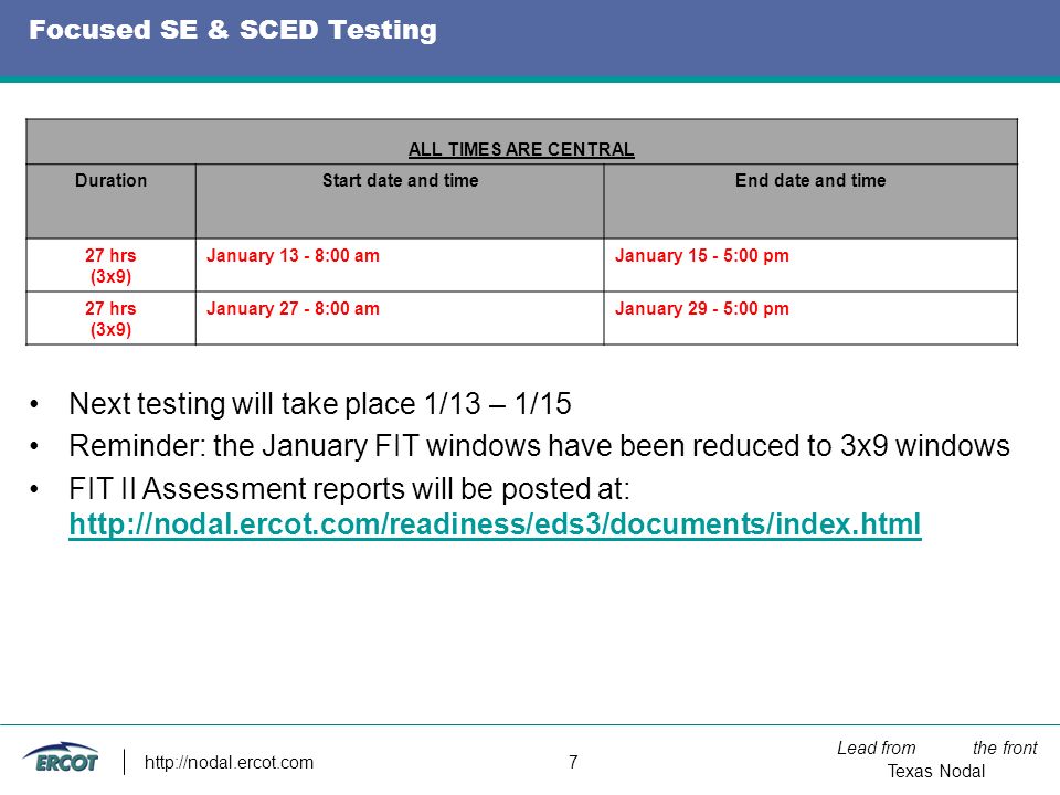 Lead from the front Texas Nodal   7 Focused SE & SCED Testing Next testing will take place 1/13 – 1/15 Reminder: the January FIT windows have been reduced to 3x9 windows FIT II Assessment reports will be posted at:     ALL TIMES ARE CENTRAL DurationStart date and timeEnd date and time 27 hrs (3x9) January :00 amJanuary :00 pm 27 hrs (3x9) January :00 amJanuary :00 pm