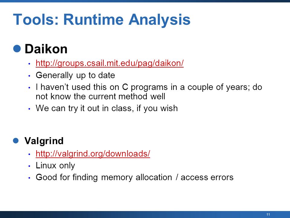 11 Tools: Runtime Analysis Daikon   Generally up to date I haven’t used this on C programs in a couple of years; do not know the current method well We can try it out in class, if you wish Valgrind   Linux only Good for finding memory allocation / access errors