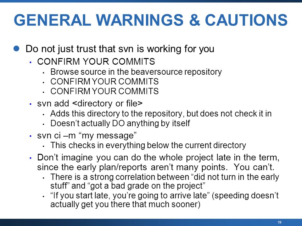 19 GENERAL WARNINGS & CAUTIONS Do not just trust that svn is working for you CONFIRM YOUR COMMITS Browse source in the beaversource repository CONFIRM YOUR COMMITS svn add Adds this directory to the repository, but does not check it in Doesn’t actually DO anything by itself svn ci –m my message This checks in everything below the current directory Don’t imagine you can do the whole project late in the term, since the early plan/reports aren’t many points.