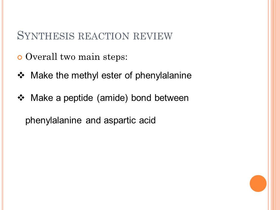 S YNTHESIS REACTION REVIEW Overall two main steps:  Make the methyl ester of phenylalanine  Make a peptide (amide) bond between phenylalanine and aspartic acid