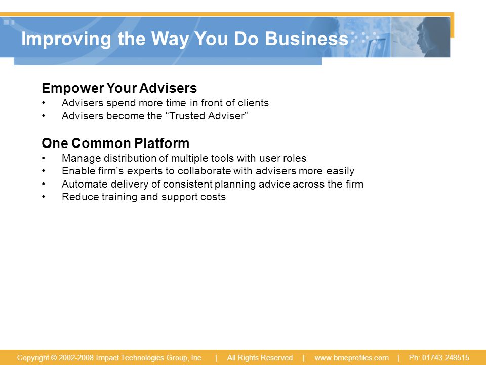 Improving the Way You Do Business Empower Your Advisers Advisers spend more time in front of clients Advisers become the Trusted Adviser One Common Platform Manage distribution of multiple tools with user roles Enable firm’s experts to collaborate with advisers more easily Automate delivery of consistent planning advice across the firm Reduce training and support costs Copyright © Impact Technologies Group, Inc.