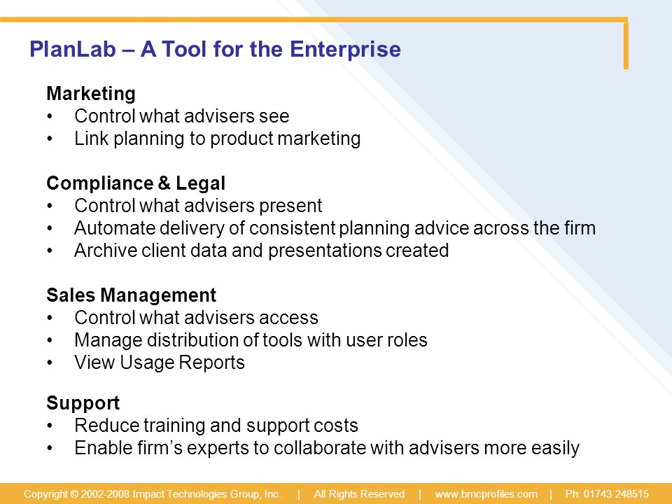 PlanLab – A Tool for the Enterprise Marketing Control what advisers see Link planning to product marketing Compliance & Legal Control what advisers present Automate delivery of consistent planning advice across the firm Archive client data and presentations created Sales Management Control what advisers access Manage distribution of tools with user roles View Usage Reports Support Reduce training and support costs Enable firm’s experts to collaborate with advisers more easily Copyright © Impact Technologies Group, Inc.