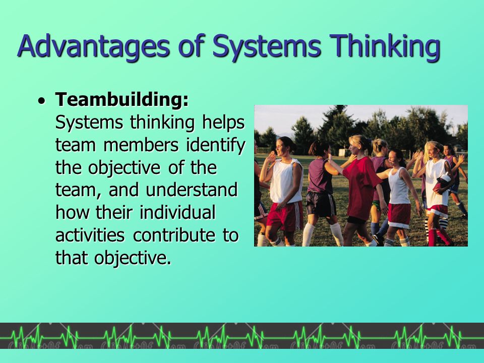 Advantages of Systems Thinking  Teambuilding: Systems thinking helps team members identify the objective of the team, and understand how their individual activities contribute to that objective.