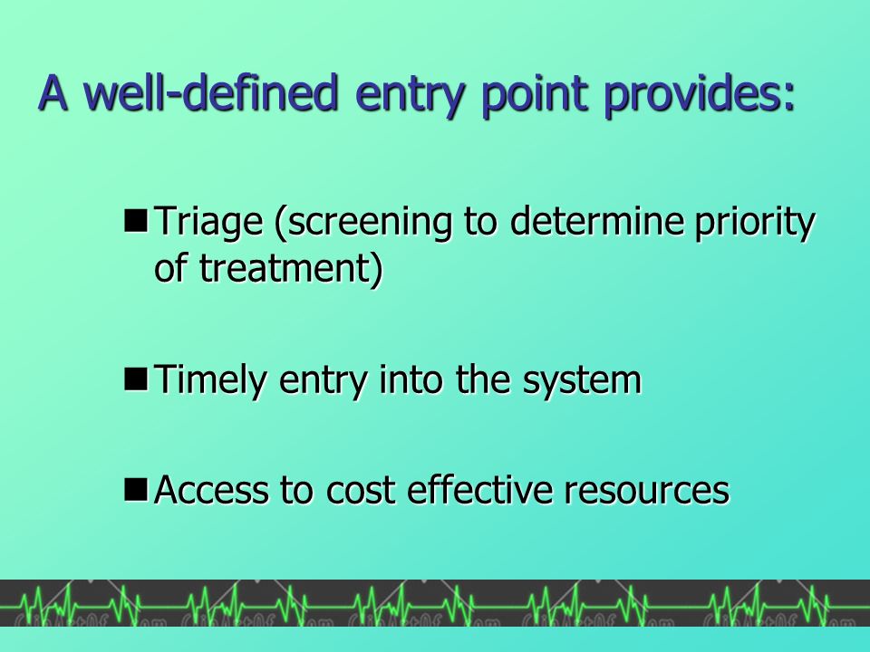 A well-defined entry point provides: Triage (screening to determine priority of treatment) Triage (screening to determine priority of treatment) Timely entry into the system Timely entry into the system Access to cost effective resources Access to cost effective resources