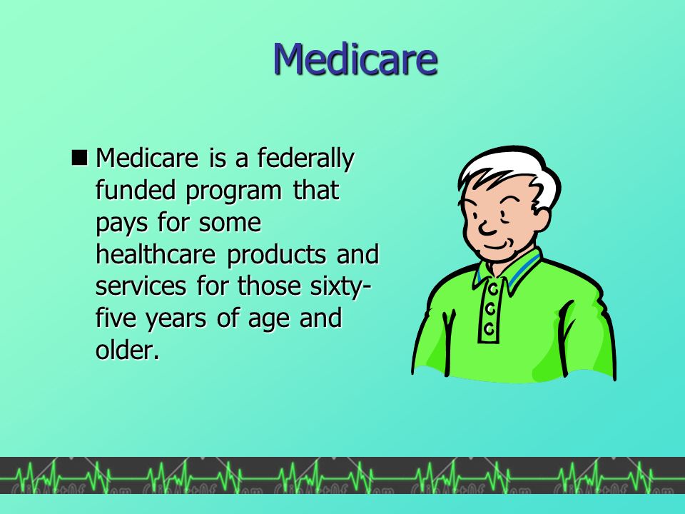 Medicare Medicare is a federally funded program that pays for some healthcare products and services for those sixty- five years of age and older.