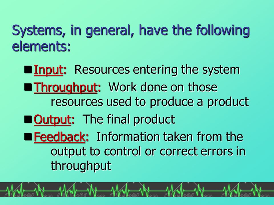 Systems, in general, have the following elements: Input: Resources entering the system Input: Resources entering the system Throughput: Work done on those resources used to produce a product Throughput: Work done on those resources used to produce a product Output: The final product Output: The final product Feedback: Information taken from the output to control or correct errors in throughput Feedback: Information taken from the output to control or correct errors in throughput