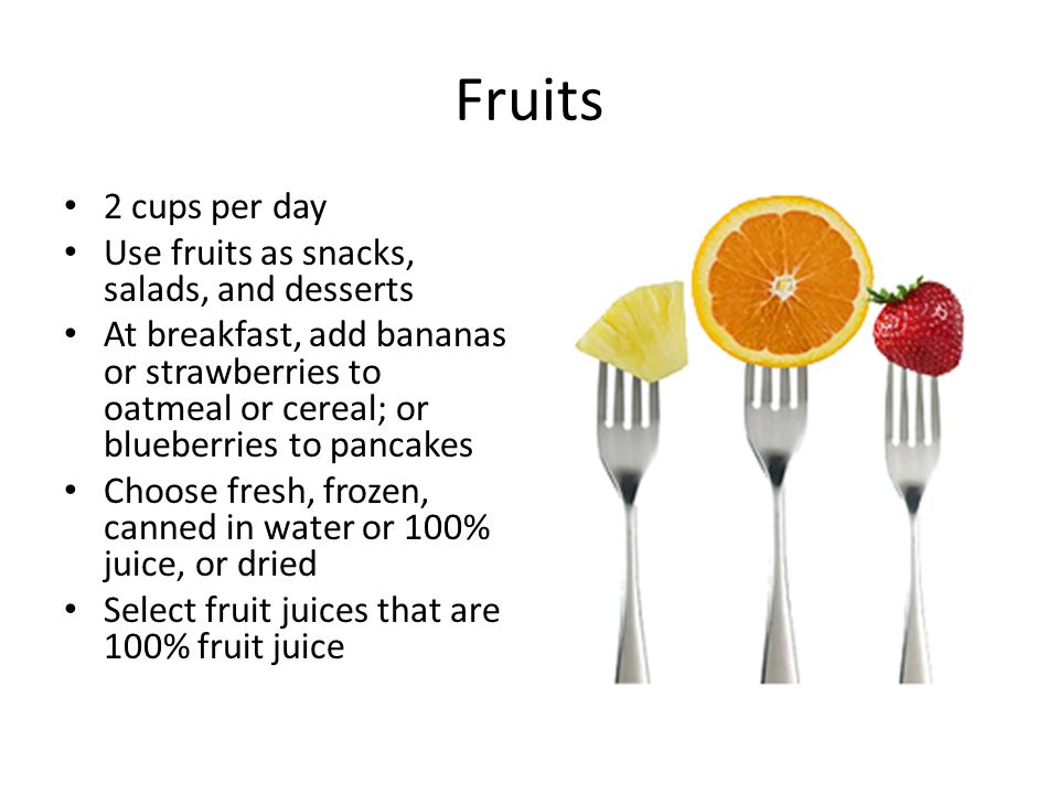 Fruits 2 cups per day Use fruits as snacks, salads, and desserts At breakfast, add bananas or strawberries to oatmeal or cereal; or blueberries to pancakes Choose fresh, frozen, canned in water or 100% juice, or dried Select fruit juices that are 100% fruit juice