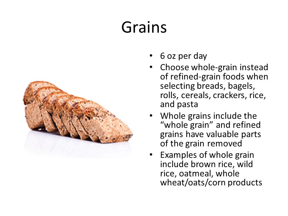 Grains 6 oz per day Choose whole-grain instead of refined-grain foods when selecting breads, bagels, rolls, cereals, crackers, rice, and pasta Whole grains include the whole grain and refined grains have valuable parts of the grain removed Examples of whole grain include brown rice, wild rice, oatmeal, whole wheat/oats/corn products