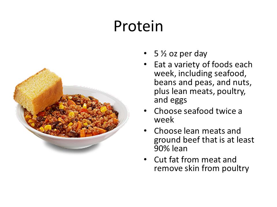 Protein 5 ½ oz per day Eat a variety of foods each week, including seafood, beans and peas, and nuts, plus lean meats, poultry, and eggs Choose seafood twice a week Choose lean meats and ground beef that is at least 90% lean Cut fat from meat and remove skin from poultry