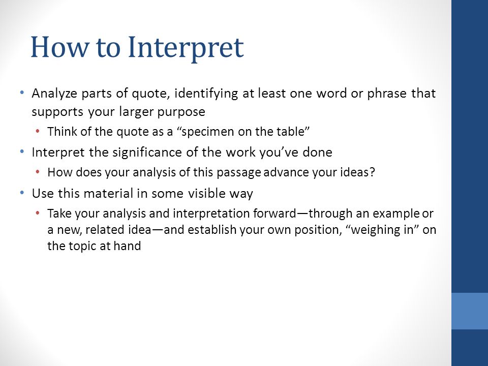 How to Interpret Analyze parts of quote, identifying at least one word or phrase that supports your larger purpose Think of the quote as a specimen on the table Interpret the significance of the work you’ve done How does your analysis of this passage advance your ideas.