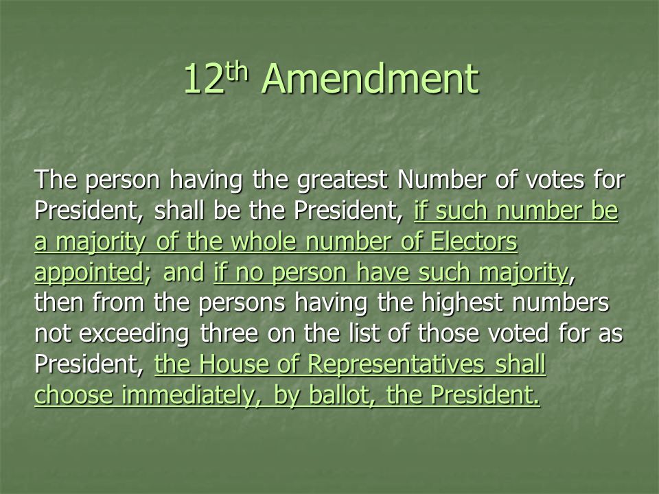 12 th Amendment The person having the greatest Number of votes for President, shall be the President, if such number be a majority of the whole number of Electors appointed; and if no person have such majority, then from the persons having the highest numbers not exceeding three on the list of those voted for as President, the House of Representatives shall choose immediately, by ballot, the President.