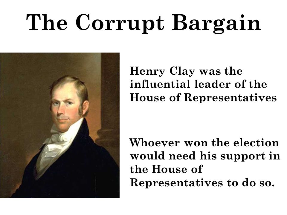 The Corrupt Bargain Henry Clay was the influential leader of the House of Representatives Whoever won the election would need his support in the House of Representatives to do so.