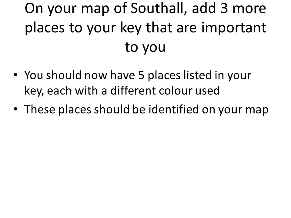 On your map of Southall, add 3 more places to your key that are important to you You should now have 5 places listed in your key, each with a different colour used These places should be identified on your map
