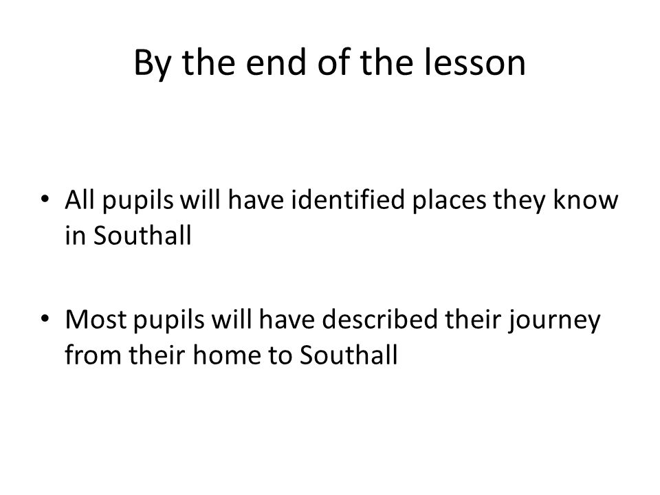 By the end of the lesson All pupils will have identified places they know in Southall Most pupils will have described their journey from their home to Southall